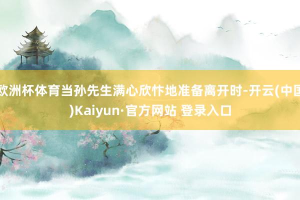 欧洲杯体育当孙先生满心欣忭地准备离开时-开云(中国)Kaiyun·官方网站 登录入口