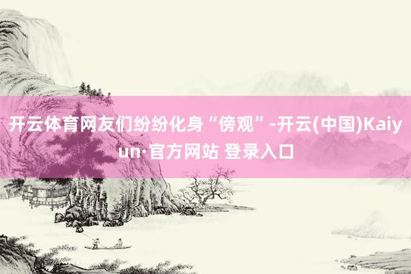 开云体育网友们纷纷化身“傍观”-开云(中国)Kaiyun·官方网站 登录入口