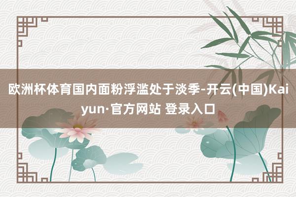 欧洲杯体育国内面粉浮滥处于淡季-开云(中国)Kaiyun·官方网站 登录入口