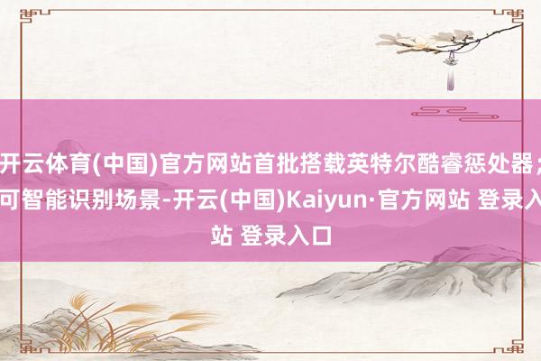 开云体育(中国)官方网站首批搭载英特尔酷睿惩处器；并可智能识别场景-开云(中国)Kaiyun·官方网站 登录入口