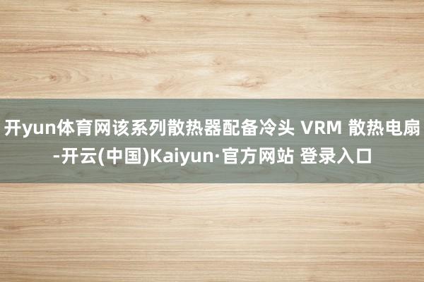 开yun体育网该系列散热器配备冷头 VRM 散热电扇-开云(中国)Kaiyun·官方网站 登录入口