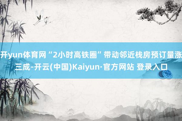 开yun体育网“2小时高铁圈”带动邻近栈房预订量涨三成-开云(中国)Kaiyun·官方网站 登录入口