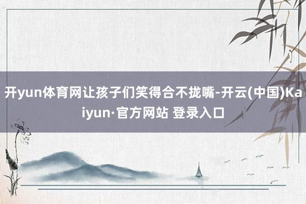 开yun体育网让孩子们笑得合不拢嘴-开云(中国)Kaiyun·官方网站 登录入口