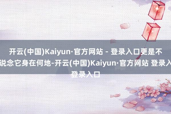 开云(中国)Kaiyun·官方网站 - 登录入口更是不知说念它身在何地-开云(中国)Kaiyun·官方网站 登录入口