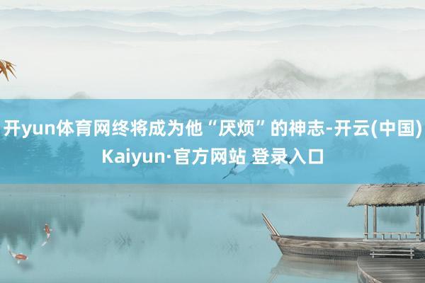 开yun体育网终将成为他“厌烦”的神志-开云(中国)Kaiyun·官方网站 登录入口