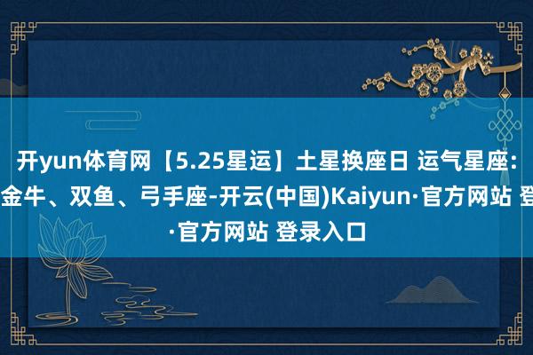 开yun体育网【5.25星运】土星换座日 运气星座: 天秤、金牛、双鱼、弓手座-开云(中国)Kaiyun·官方网站 登录入口