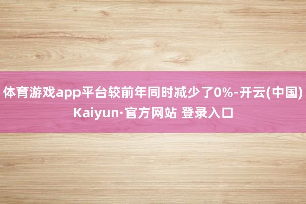 体育游戏app平台较前年同时减少了0%-开云(中国)Kaiyun·官方网站 登录入口