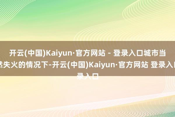 开云(中国)Kaiyun·官方网站 - 登录入口城市当然失火的情况下-开云(中国)Kaiyun·官方网站 登录入口