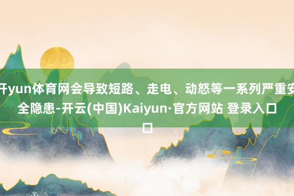 开yun体育网会导致短路、走电、动怒等一系列严重安全隐患-开云(中国)Kaiyun·官方网站 登录入口