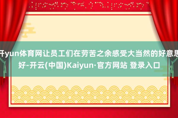 开yun体育网让员工们在劳苦之余感受大当然的好意思好-开云(中国)Kaiyun·官方网站 登录入口