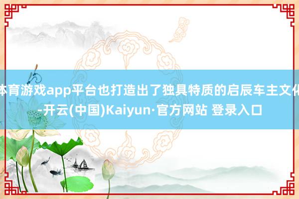 体育游戏app平台也打造出了独具特质的启辰车主文化-开云(中国)Kaiyun·官方网站 登录入口