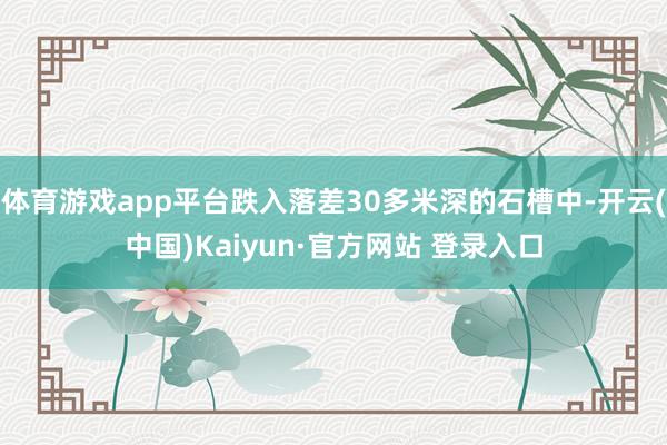 体育游戏app平台跌入落差30多米深的石槽中-开云(中国)Kaiyun·官方网站 登录入口