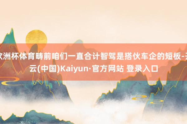欧洲杯体育畴前咱们一直合计智驾是搭伙车企的短板-开云(中国)Kaiyun·官方网站 登录入口