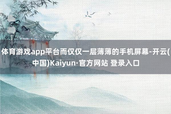 体育游戏app平台而仅仅一层薄薄的手机屏幕-开云(中国)Kaiyun·官方网站 登录入口
