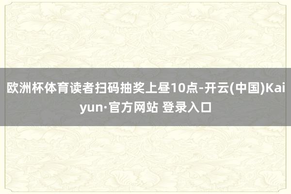 欧洲杯体育读者扫码抽奖上昼10点-开云(中国)Kaiyun·官方网站 登录入口
