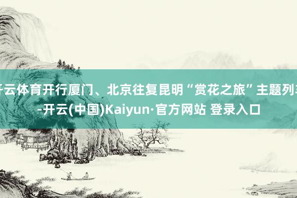 开云体育开行厦门、北京往复昆明“赏花之旅”主题列车-开云(中国)Kaiyun·官方网站 登录入口