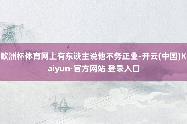 欧洲杯体育网上有东谈主说他不务正业-开云(中国)Kaiyun·官方网站 登录入口