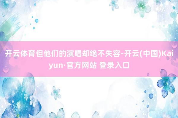 开云体育但他们的演唱却绝不失容-开云(中国)Kaiyun·官方网站 登录入口
