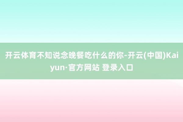 开云体育不知说念晚餐吃什么的你-开云(中国)Kaiyun·官方网站 登录入口