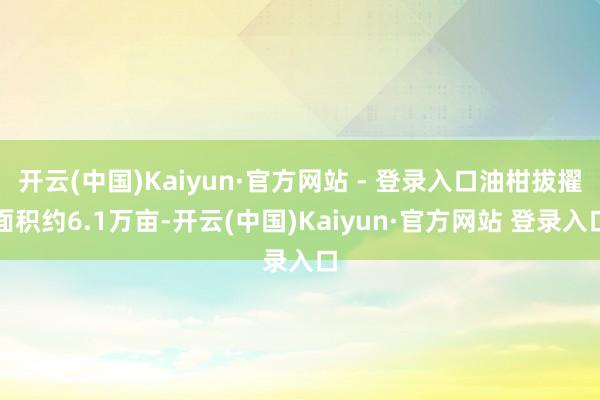 开云(中国)Kaiyun·官方网站 - 登录入口油柑拔擢面积约6.1万亩-开云(中国)Kaiyun·官方网站 登录入口