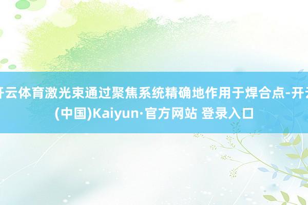 开云体育激光束通过聚焦系统精确地作用于焊合点-开云(中国)Kaiyun·官方网站 登录入口