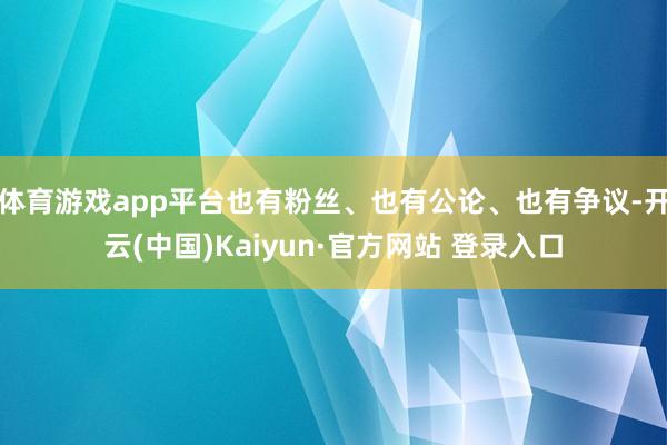 体育游戏app平台也有粉丝、也有公论、也有争议-开云(中国)Kaiyun·官方网站 登录入口