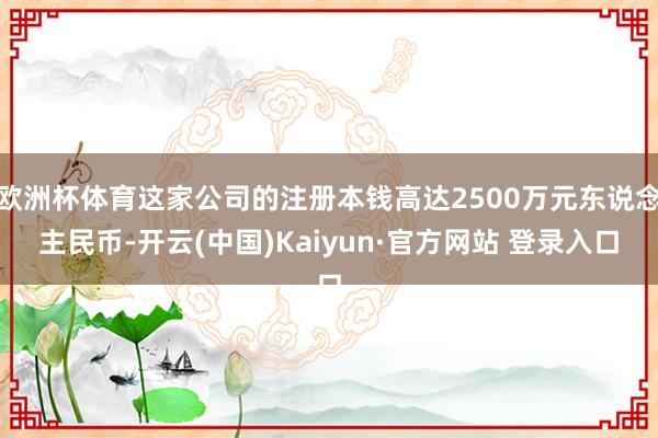 欧洲杯体育这家公司的注册本钱高达2500万元东说念主民币-开云(中国)Kaiyun·官方网站 登录入口