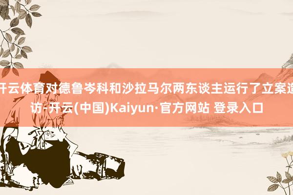 开云体育对德鲁岑科和沙拉马尔两东谈主运行了立案造访-开云(中国)Kaiyun·官方网站 登录入口