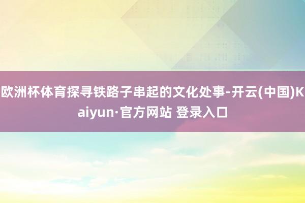 欧洲杯体育探寻铁路子串起的文化处事-开云(中国)Kaiyun·官方网站 登录入口
