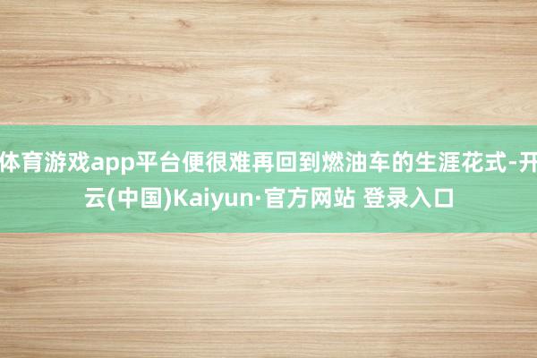 体育游戏app平台便很难再回到燃油车的生涯花式-开云(中国)Kaiyun·官方网站 登录入口
