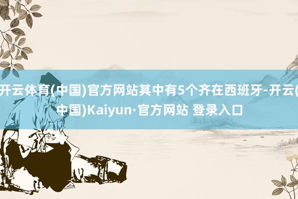 开云体育(中国)官方网站其中有5个齐在西班牙-开云(中国)Kaiyun·官方网站 登录入口