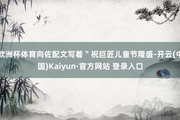 欧洲杯体育向佐配文写着＂祝巨匠儿童节隆盛-开云(中国)Kaiyun·官方网站 登录入口