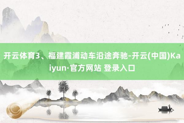 开云体育3、福建霞浦动车沿途奔驰-开云(中国)Kaiyun·官方网站 登录入口