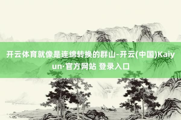 开云体育就像是连绵转换的群山-开云(中国)Kaiyun·官方网站 登录入口