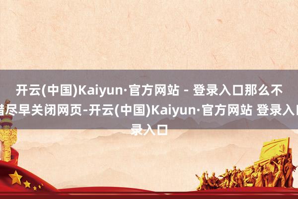 开云(中国)Kaiyun·官方网站 - 登录入口那么不错尽早关闭网页-开云(中国)Kaiyun·官方网站 登录入口