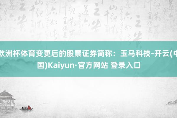 欧洲杯体育变更后的股票证券简称：玉马科技-开云(中国)Kaiyun·官方网站 登录入口