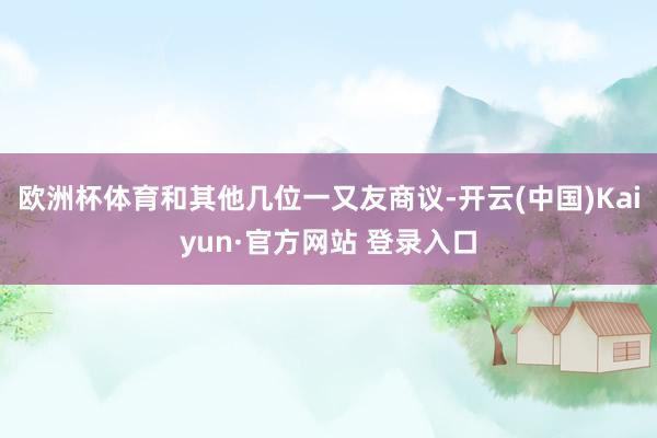 欧洲杯体育和其他几位一又友商议-开云(中国)Kaiyun·官方网站 登录入口
