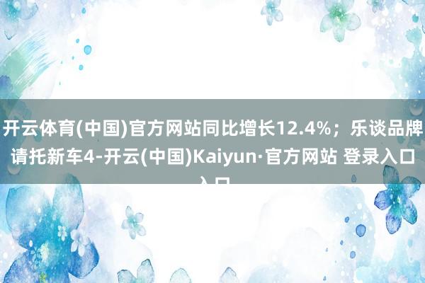 开云体育(中国)官方网站同比增长12.4%；乐谈品牌请托新车4-开云(中国)Kaiyun·官方网站 登录入口