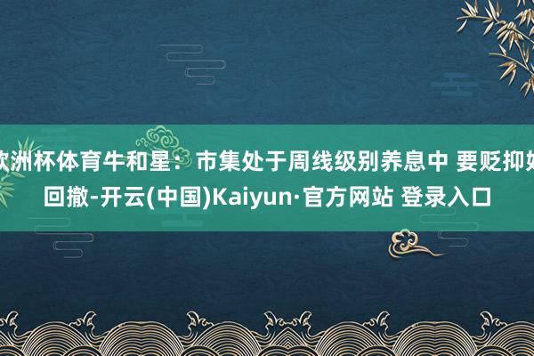 欧洲杯体育牛和星：市集处于周线级别养息中 要贬抑好回撤-开云(中国)Kaiyun·官方网站 登录入口