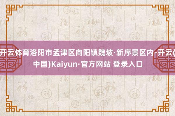 开云体育洛阳市孟津区向阳镇魏坡·新序景区内-开云(中国)Kaiyun·官方网站 登录入口