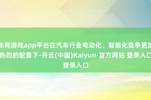 体育游戏app平台在汽车行业电动化、智能化竞争更加热烈的配景下-开云(中国)Kaiyun·官方网站 登录入口