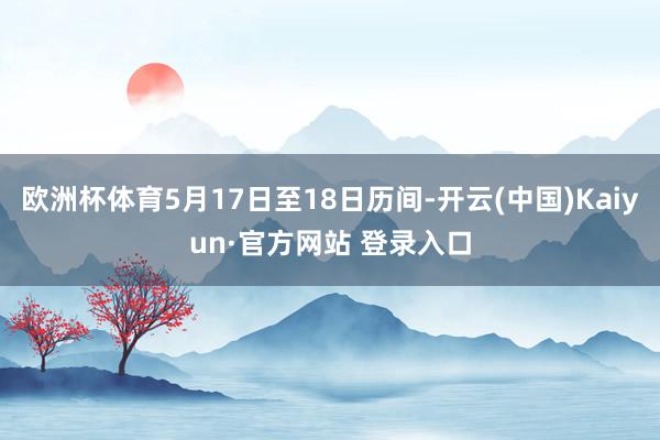 欧洲杯体育5月17日至18日历间-开云(中国)Kaiyun·官方网站 登录入口