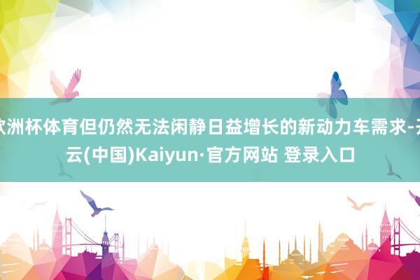 欧洲杯体育但仍然无法闲静日益增长的新动力车需求-开云(中国)Kaiyun·官方网站 登录入口