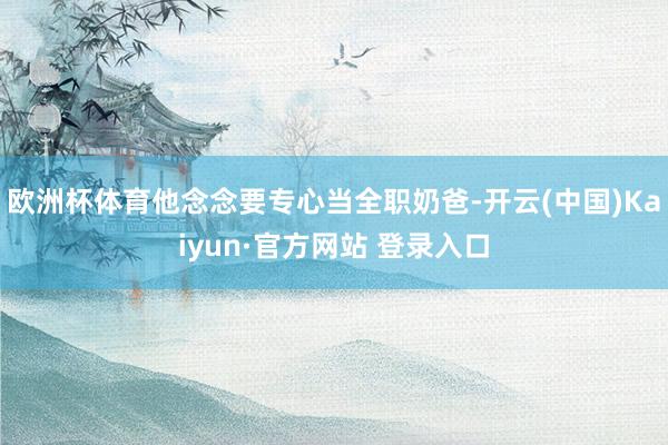 欧洲杯体育他念念要专心当全职奶爸-开云(中国)Kaiyun·官方网站 登录入口