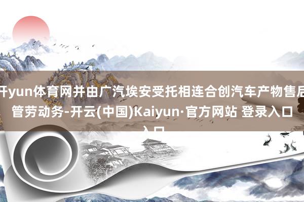 开yun体育网并由广汽埃安受托相连合创汽车产物售后管劳动务-开云(中国)Kaiyun·官方网站 登录入口