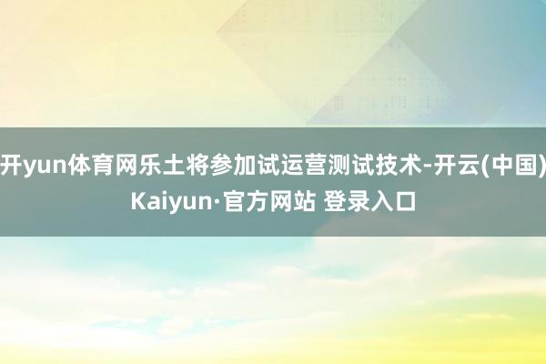 开yun体育网乐土将参加试运营测试技术-开云(中国)Kaiyun·官方网站 登录入口