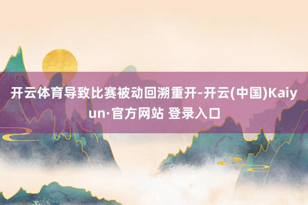 开云体育导致比赛被动回溯重开-开云(中国)Kaiyun·官方网站 登录入口