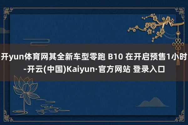 开yun体育网其全新车型零跑 B10 在开启预售1小时-开云(中国)Kaiyun·官方网站 登录入口