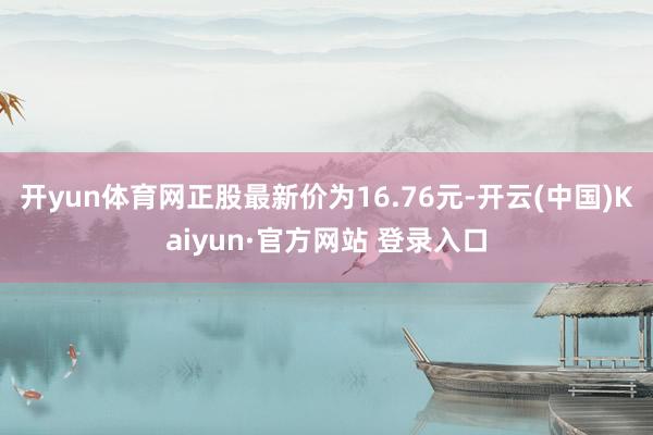开yun体育网正股最新价为16.76元-开云(中国)Kaiyun·官方网站 登录入口