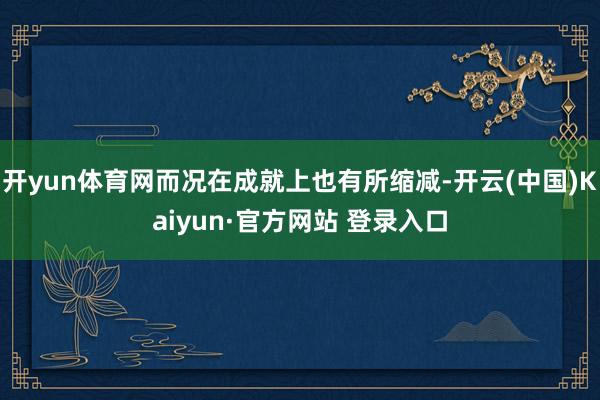 开yun体育网而况在成就上也有所缩减-开云(中国)Kaiyun·官方网站 登录入口